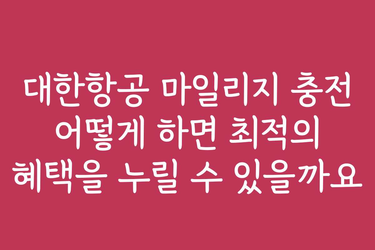 대한항공 마일리지 충전 어떻게 하면 최적의 혜택을 누릴 수 있을까요