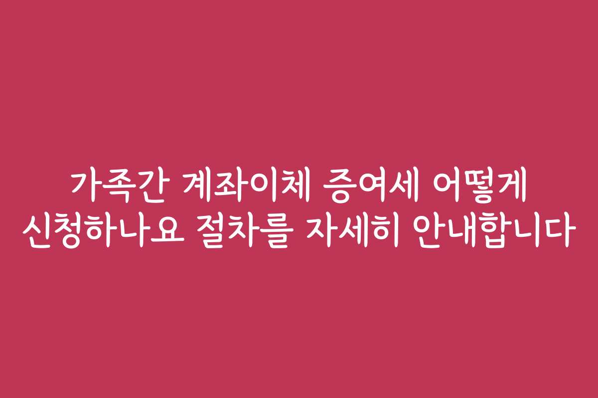 가족간 계좌이체 증여세 어떻게 신청하나요 절차를 자세히 안내합니다