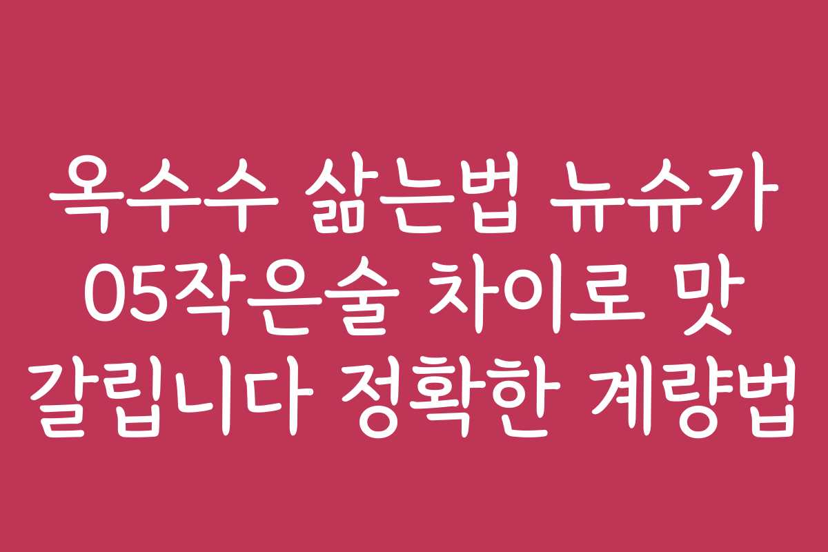 옥수수 삶는법 뉴슈가 05작은술 차이로 맛 갈립니다 정확한 계량법