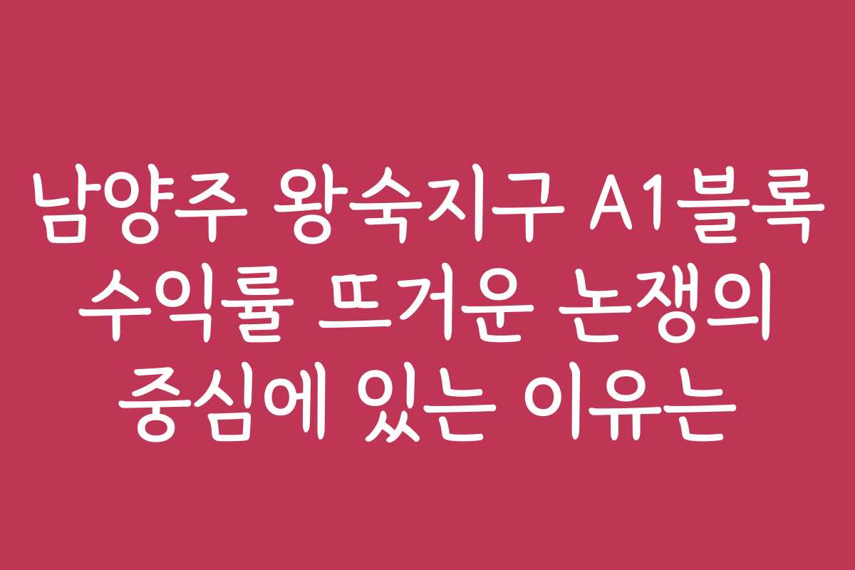 남양주 왕숙지구 A1블록 수익률 뜨거운 논쟁의 중심에 있는 이유는