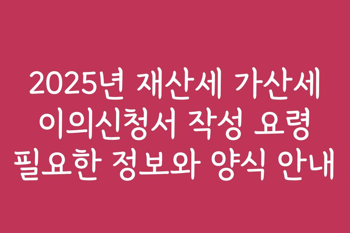 2025년 재산세 가산세 이의신청서 작성 요령 필요한 정보와 양식 안내