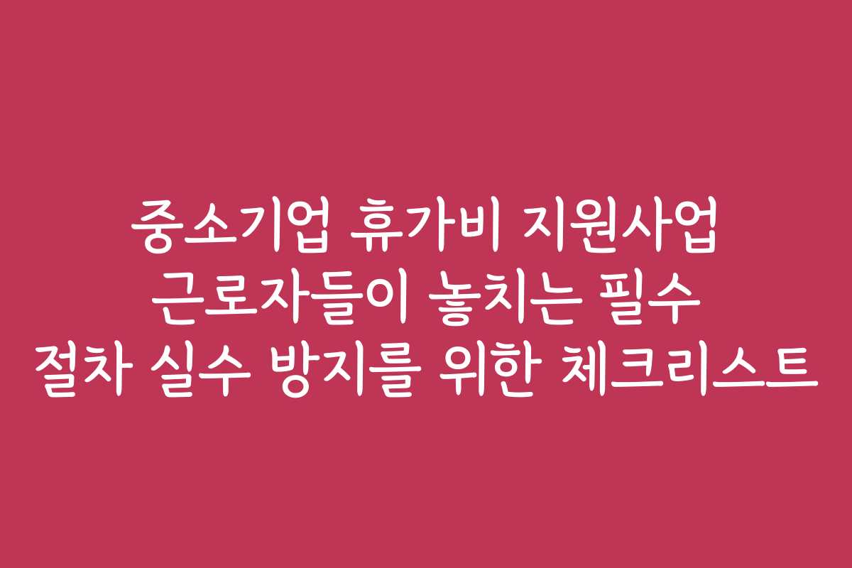 중소기업 휴가비 지원사업 근로자들이 놓치는 필수 절차 실수 방지를 위한 체크리스트
