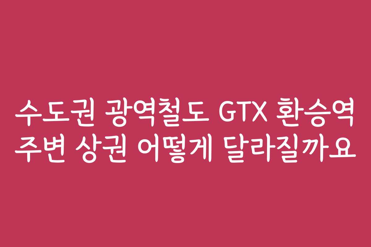 수도권 광역철도 GTX 환승역 주변 상권 어떻게 달라질까요