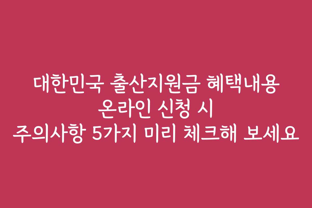 대한민국 출산지원금 혜택내용 온라인 신청 시 주의사항 5가지 미리 체크해 보세요