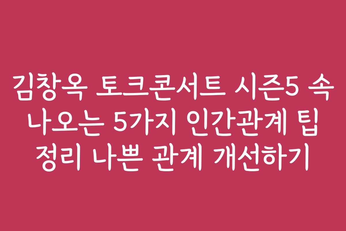 김창옥 토크콘서트 시즌5 속 나오는 5가지 인간관계 팁 정리 나쁜 관계 개선하기