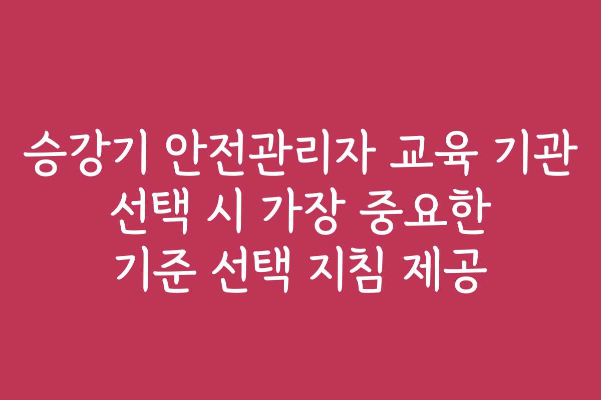 승강기 안전관리자 교육 기관 선택 시 가장 중요한 기준 선택 지침 제공