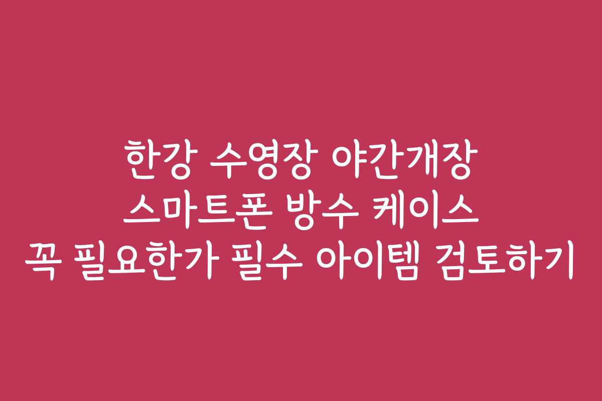 한강 수영장 야간개장 스마트폰 방수 케이스 꼭 필요한가 필수 아이템 검토하기