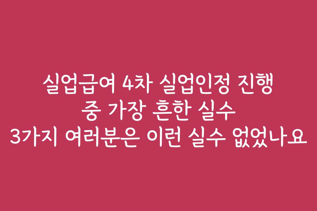 실업급여 4차 실업인정 진행 중 가장 흔한 실수 3가지 여러분은 이런 실수 없었나요
