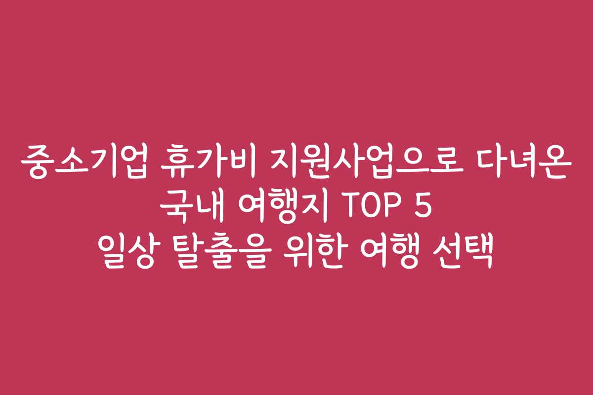 중소기업 휴가비 지원사업으로 다녀온 국내 여행지 TOP 5 일상 탈출을 위한 여행 선택