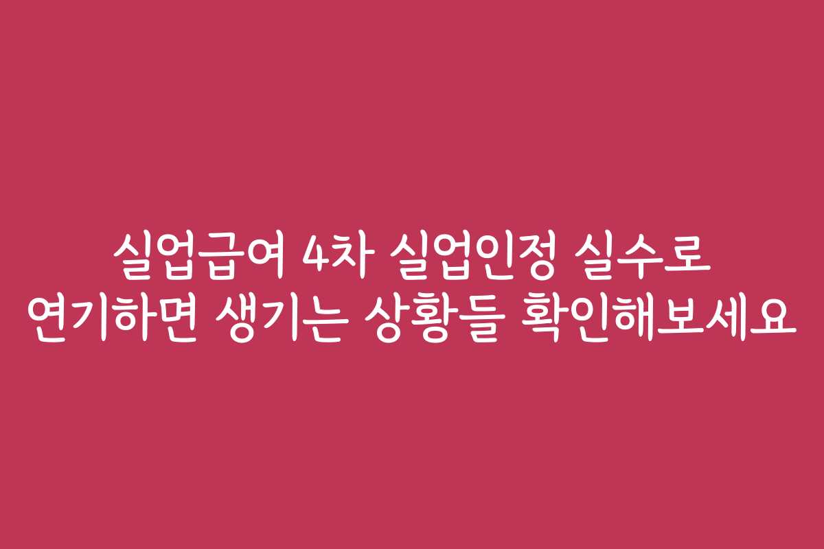 실업급여 4차 실업인정 실수로 연기하면 생기는 상황들 확인해보세요