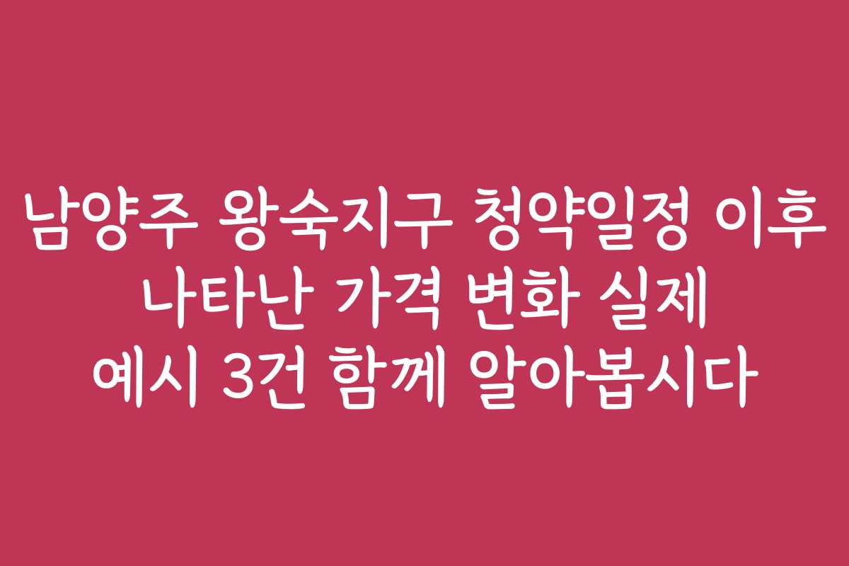 남양주 왕숙지구 청약일정 이후 나타난 가격 변화 실제 예시 3건 함께 알아봅시다