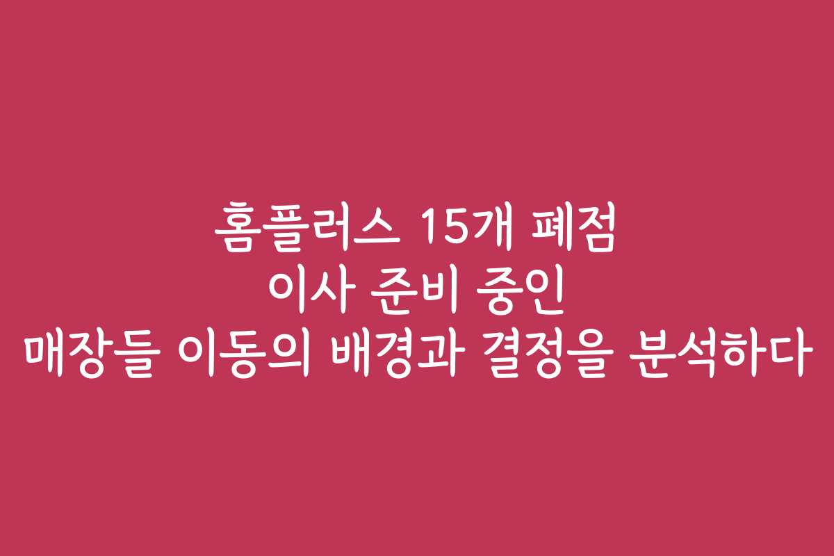 홈플러스 15개 폐점 이사 준비 중인 매장들 이동의 배경과 결정을 분석하다