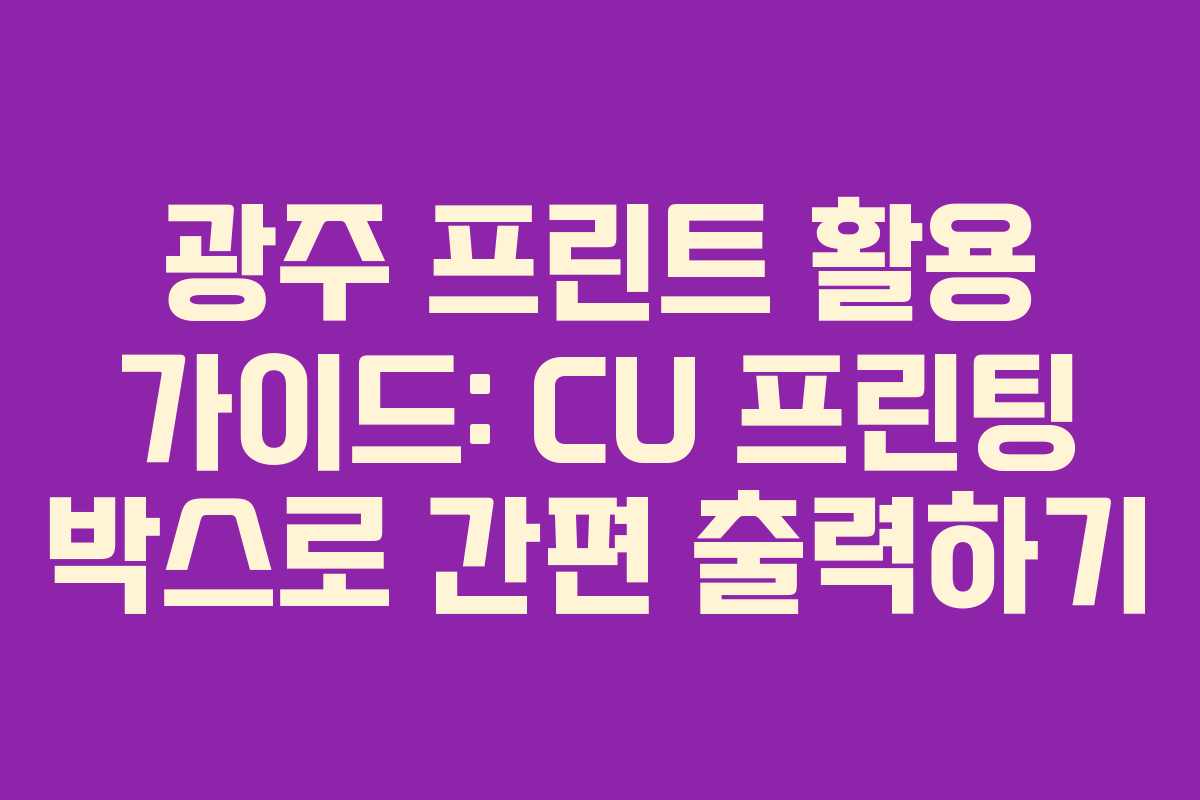 광주 프린트 활용 가이드: CU 프린팅 박스로 간편 출력하기