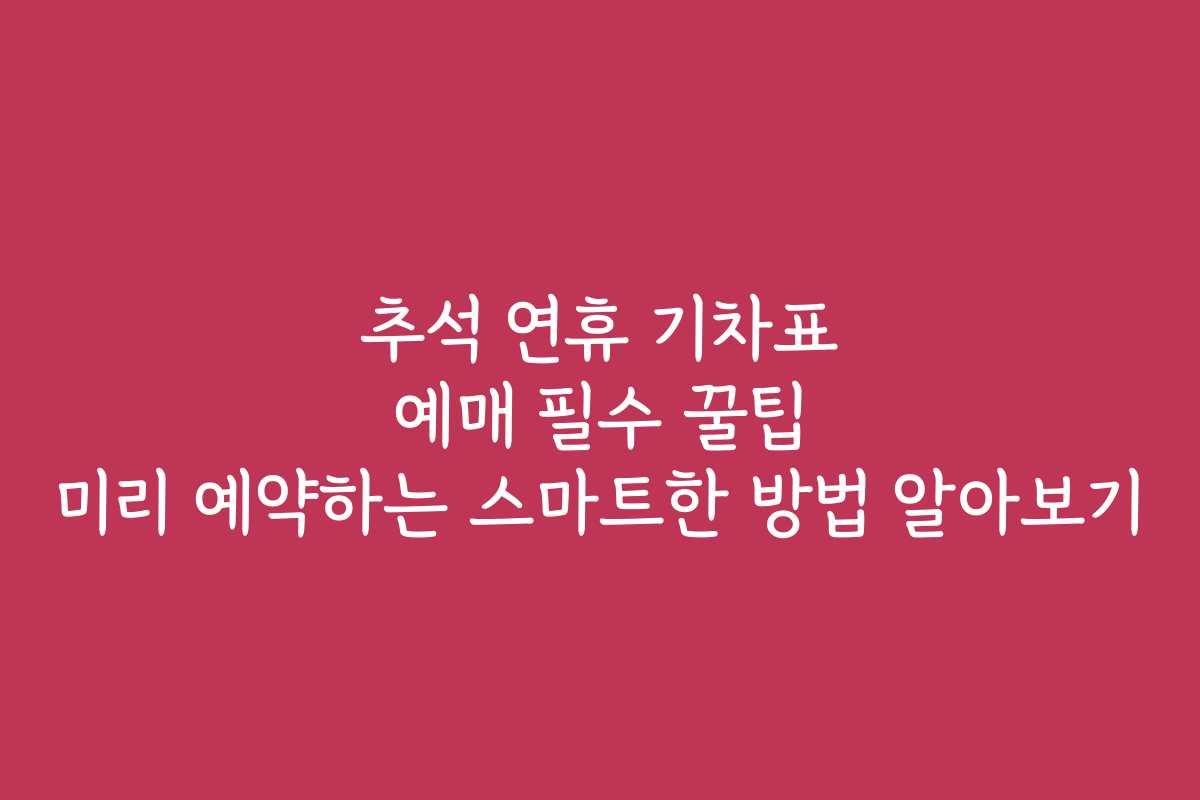 추석 연휴 기차표 예매 필수 꿀팁 미리 예약하는 스마트한 방법 알아보기