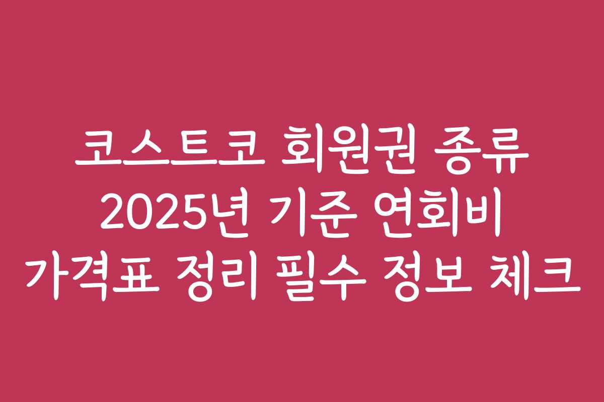 코스트코 회원권 종류 2025년 기준 연회비 가격표 정리 필수 정보 체크