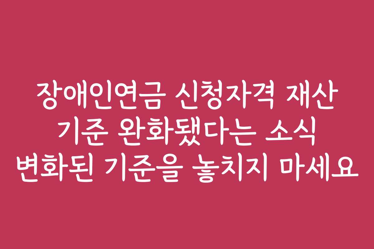 장애인연금 신청자격 재산 기준 완화됐다는 소식 변화된 기준을 놓치지 마세요