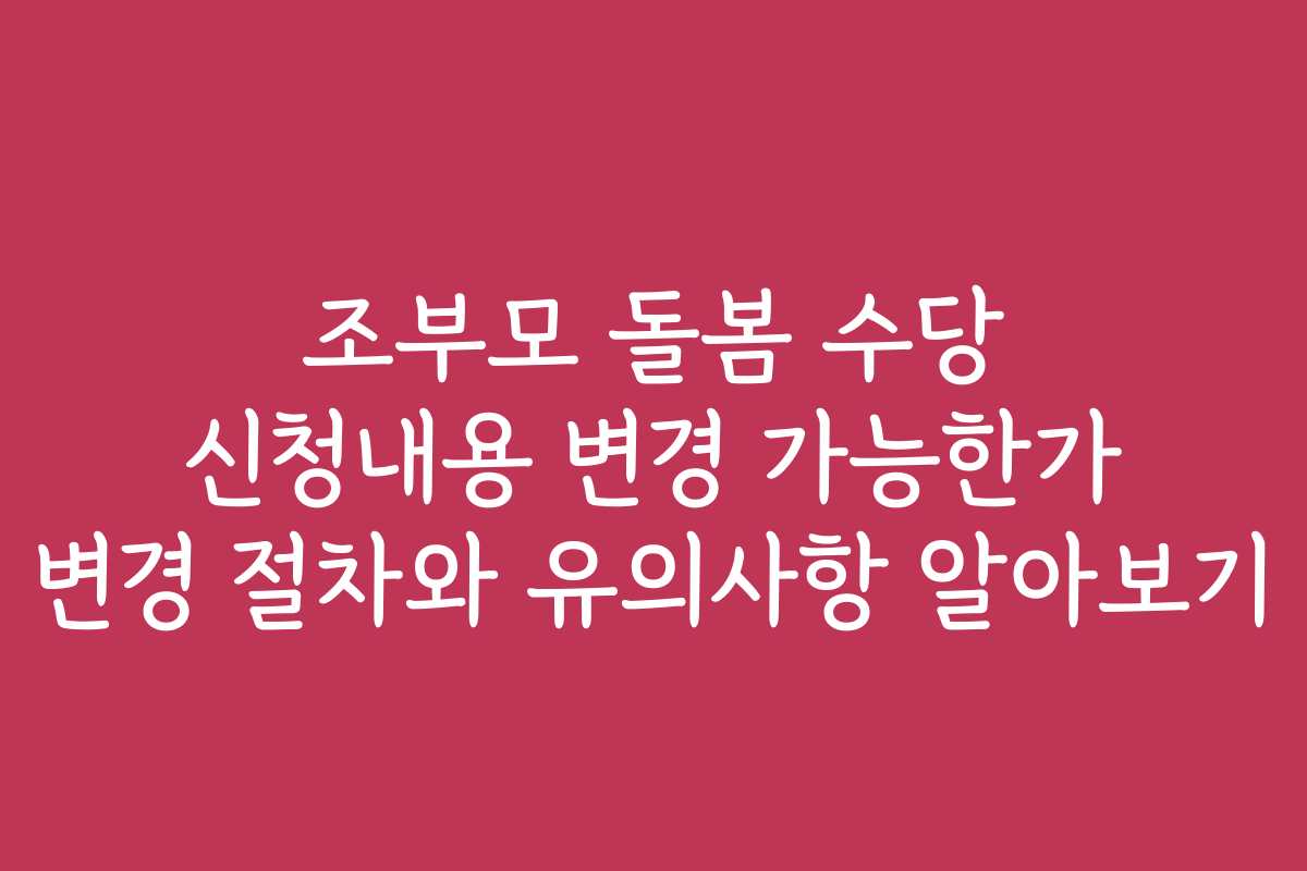 조부모 돌봄 수당 신청내용 변경 가능한가 변경 절차와 유의사항 알아보기