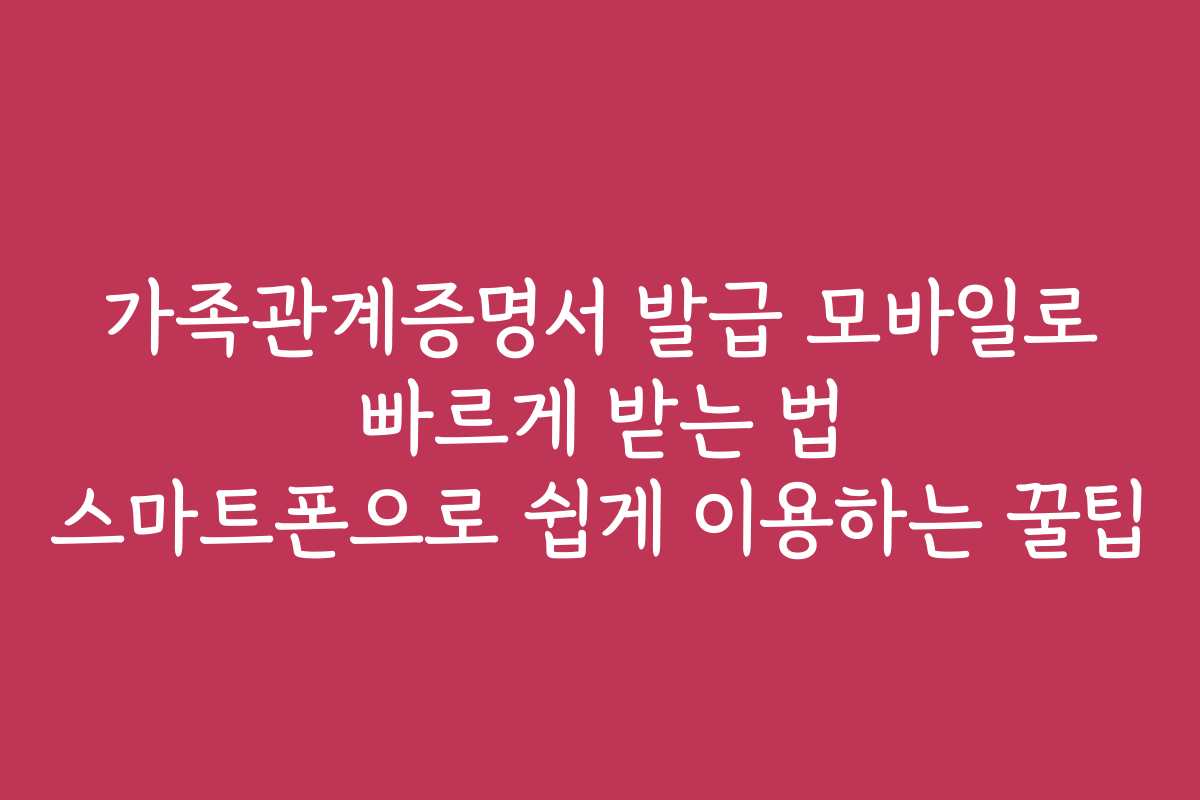 가족관계증명서 발급 모바일로 빠르게 받는 법 스마트폰으로 쉽게 이용하는 꿀팁