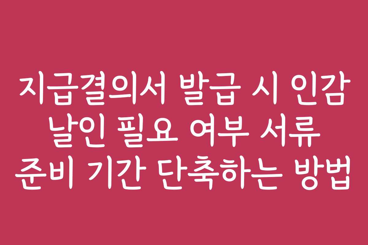 지급결의서 발급 시 인감 날인 필요 여부 서류 준비 기간 단축하는 방법