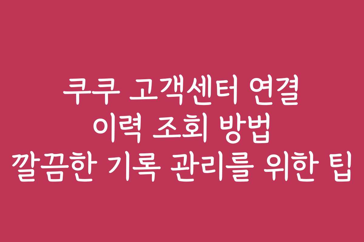 쿠쿠 고객센터 연결 이력 조회 방법 깔끔한 기록 관리를 위한 팁