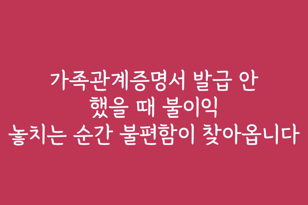 가족관계증명서 발급 안 했을 때 불이익 놓치는 순간 불편함이 찾아옵니다