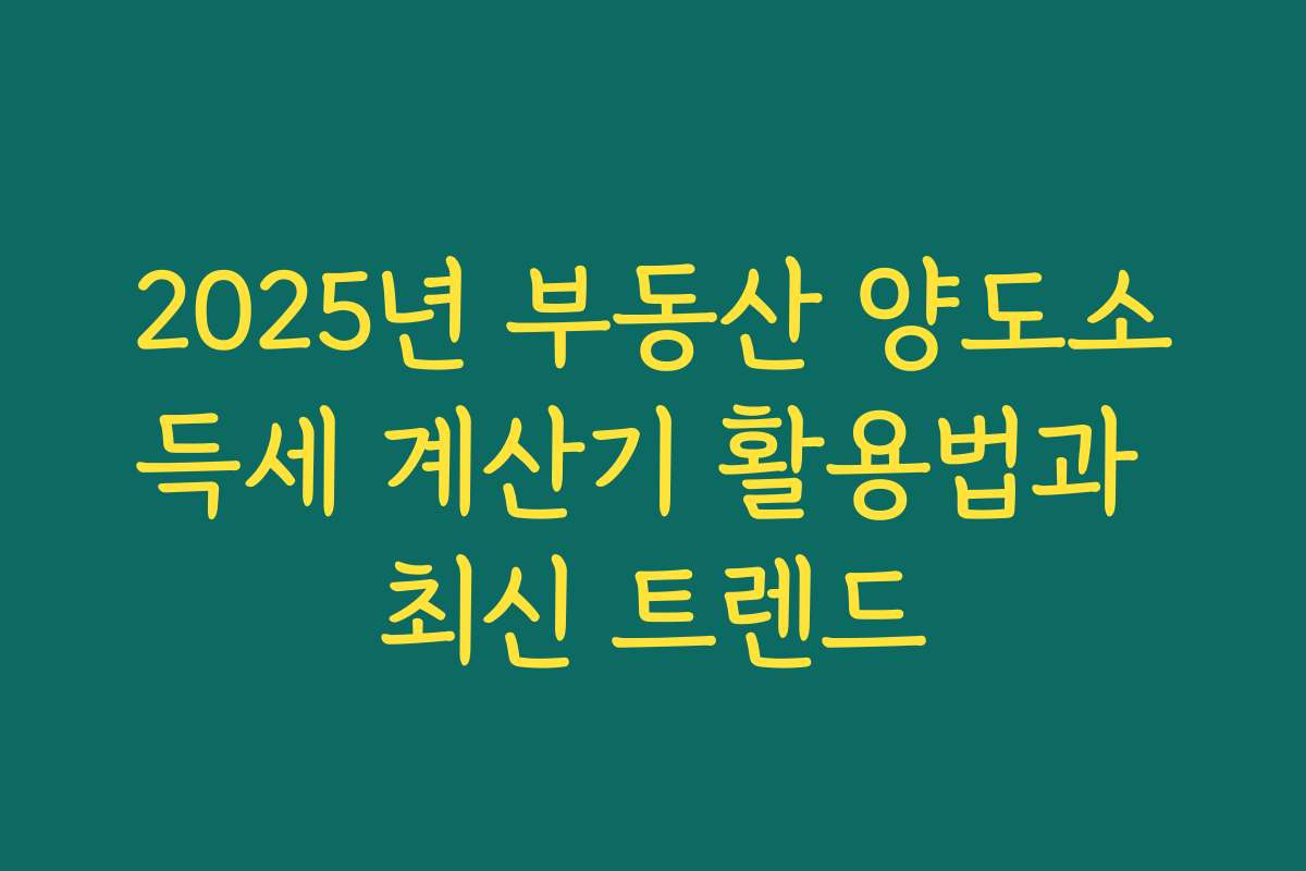 2025년 부동산 양도소득세 계산기 활용법과 최신 트렌드