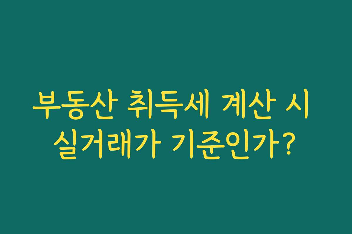 부동산 취득세 계산 시 실거래가 기준인가? 부동산 취득세 계산 시 실거래가 기준인가?