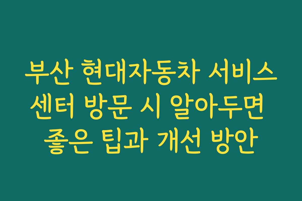 부산 현대자동차 서비스센터 방문 시 알아두면 좋은 팁과 개선 방안