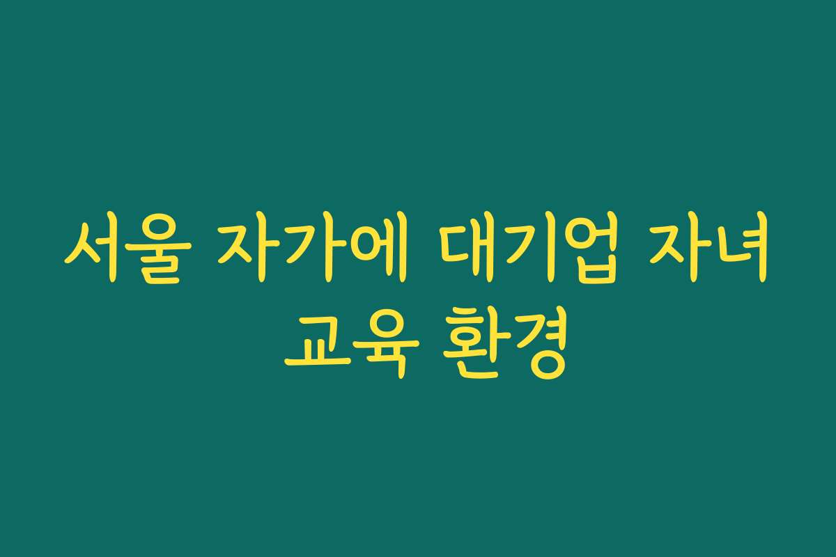 서울 자가에 대기업 자녀 교육 환경