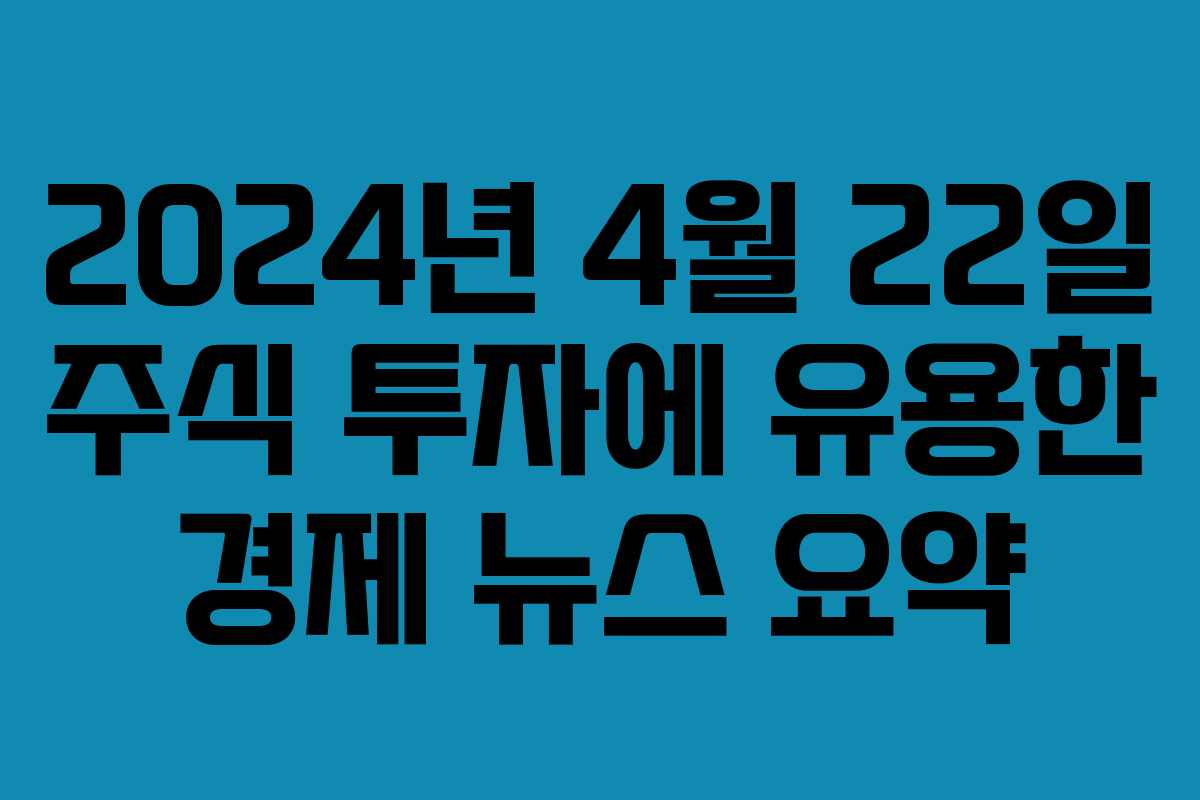2024년 4월 22일 주식 투자에 유용한 경제 뉴스 요약