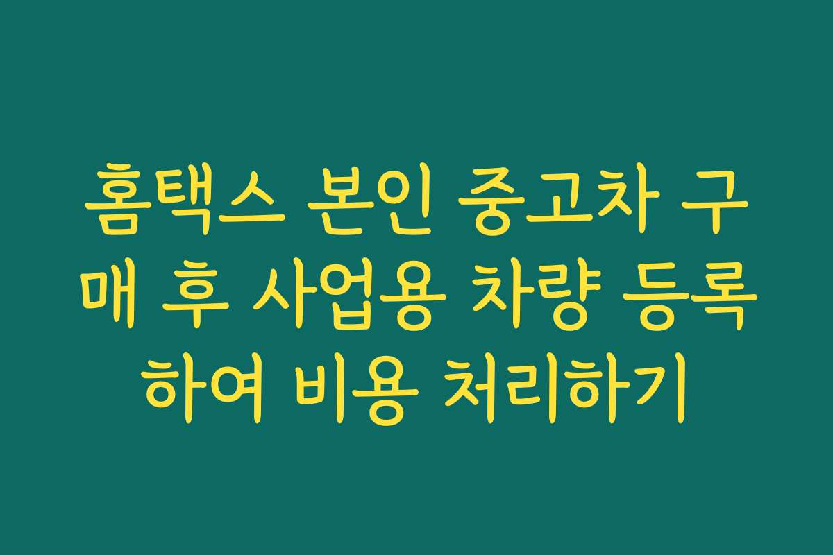 홈택스 본인 중고차 구매 후 사업용 차량 등록하여 비용 처리하기