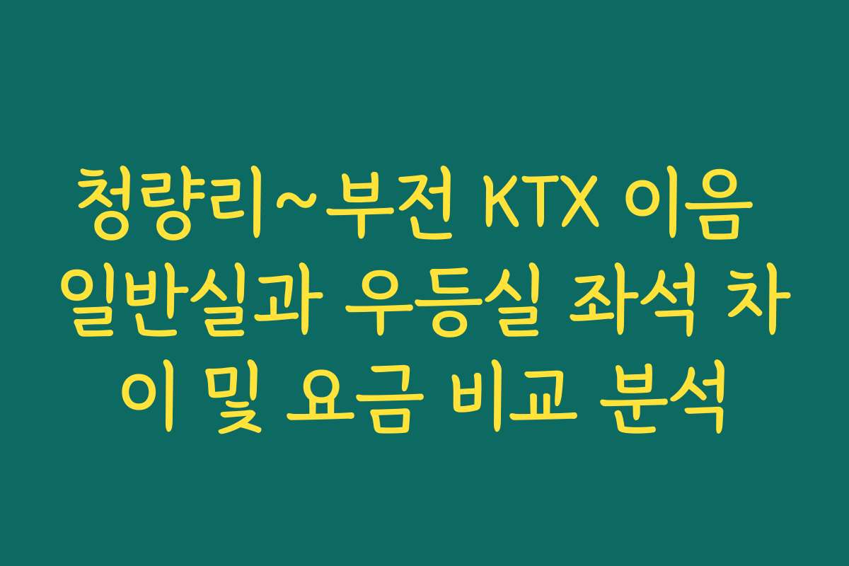 청량리~부전 KTX 이음 일반실과 우등실 좌석 차이 및 요금 비교 분석