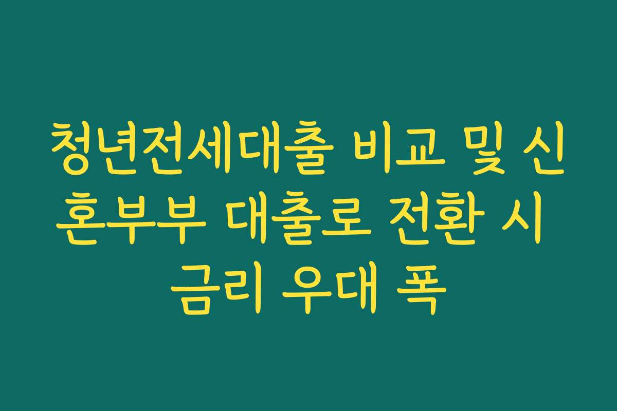 청년전세대출 비교 및 신혼부부 대출로 전환 시 금리 우대 폭