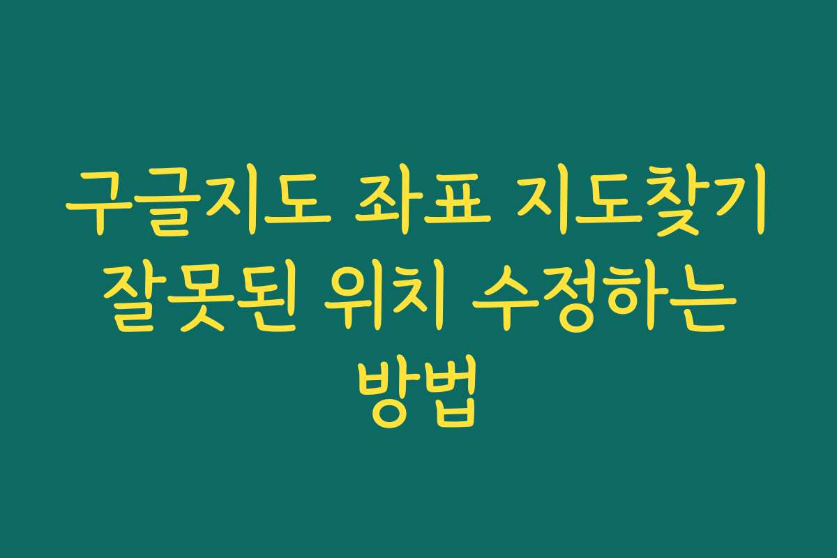 구글지도 좌표 지도찾기 잘못된 위치 수정하는 방법