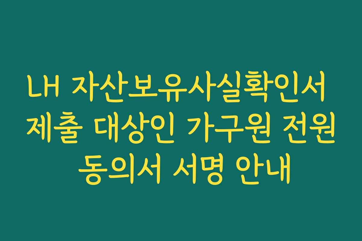 LH 자산보유사실확인서 제출 대상인 가구원 전원 동의서 서명 안내