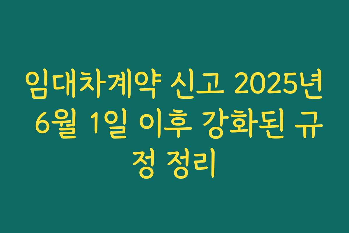 임대차계약 신고 2025년 6월 1일 이후 강화된 규정 정리