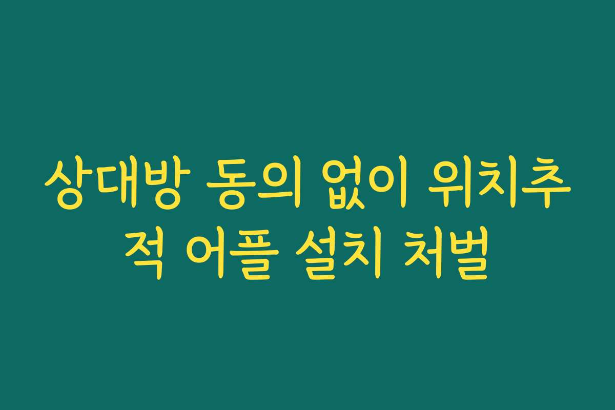 상대방 동의 없이 위치추적 어플 설치 처벌