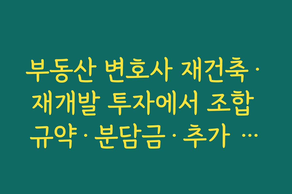 부동산 변호사 재건축·재개발 투자에서 조합 규약·분담금·추가 분담 위험을 체크하는 포인트