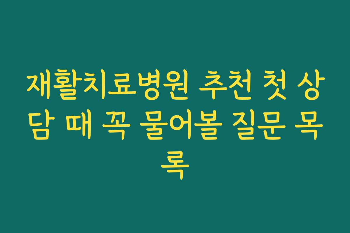 재활치료병원 추천 첫 상담 때 꼭 물어볼 질문 목록