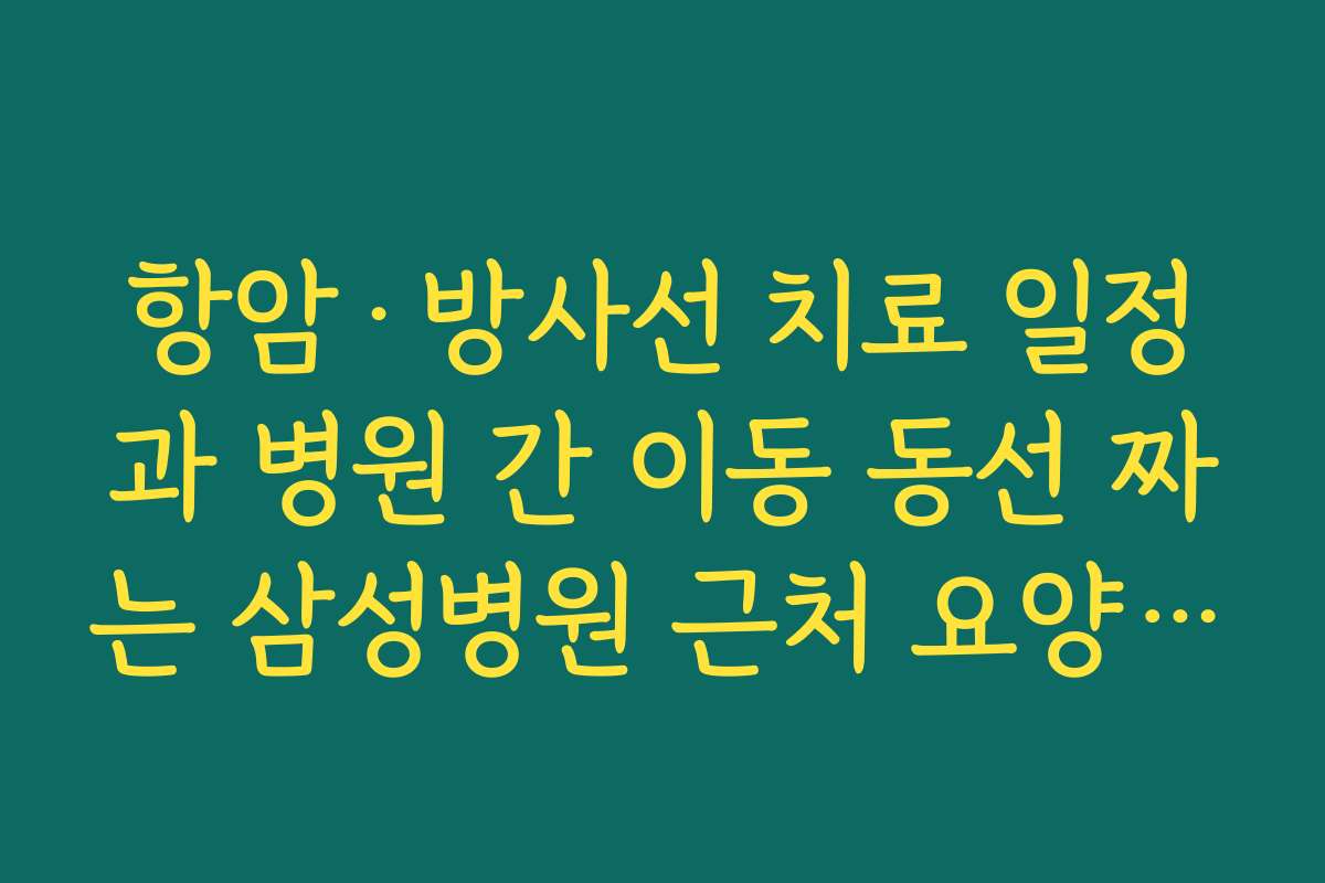항암·방사선 치료 일정과 병원 간 이동 동선 짜는 삼성병원 근처 요양병원 팁