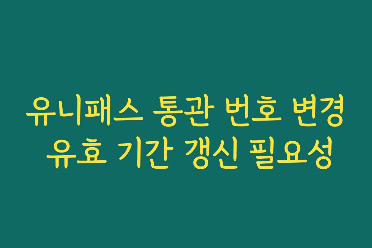 유니패스 통관 번호 변경 유효 기간 갱신 필요성