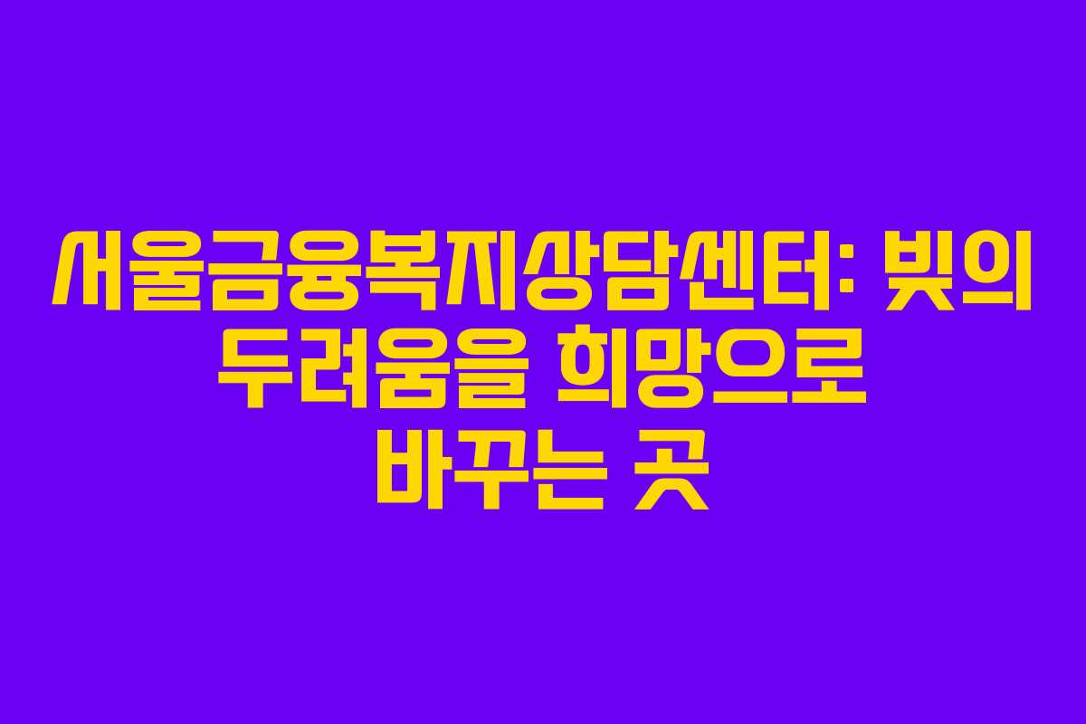 서울금융복지상담센터: 빚의 두려움을 희망으로 바꾸는 곳