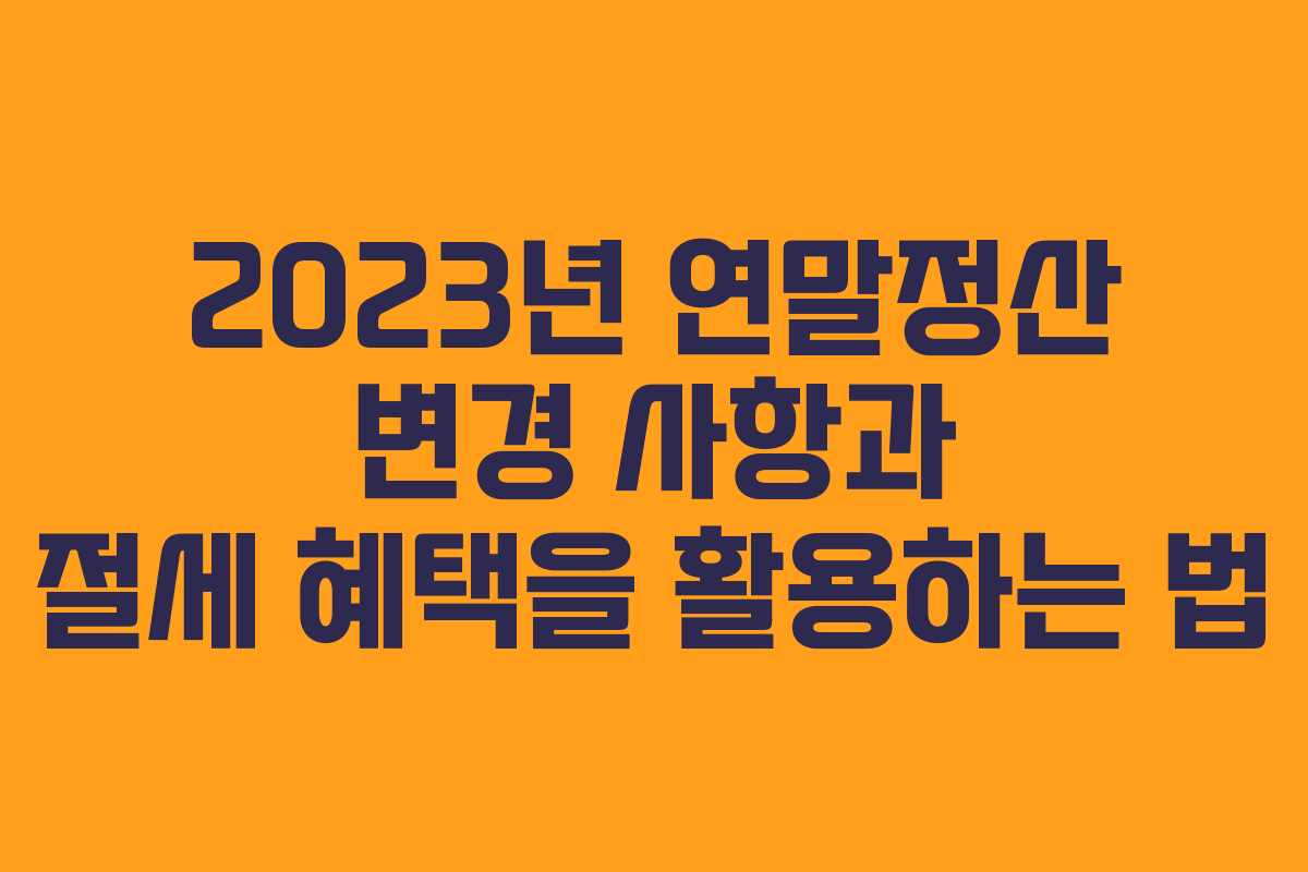 2023년 연말정산 변경 사항과 절세 혜택을 활용하는 법