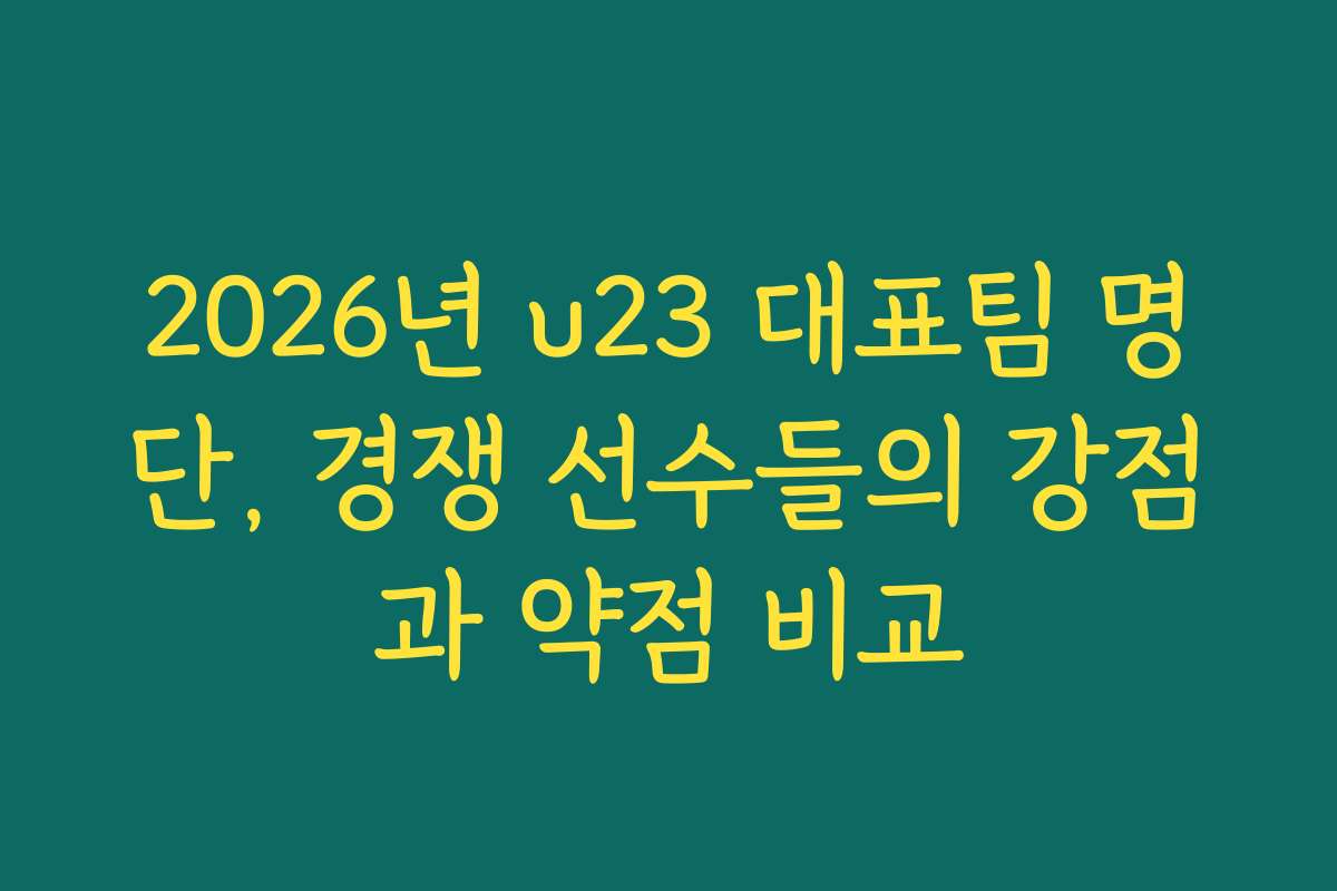 2026년 u23 대표팀 명단, 경쟁 선수들의 강점과 약점 비교
