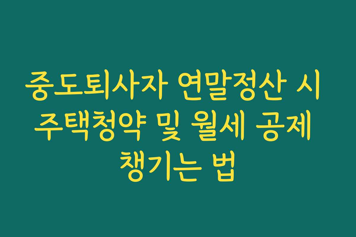 중도퇴사자 연말정산 시 주택청약 및 월세 공제 챙기는 법