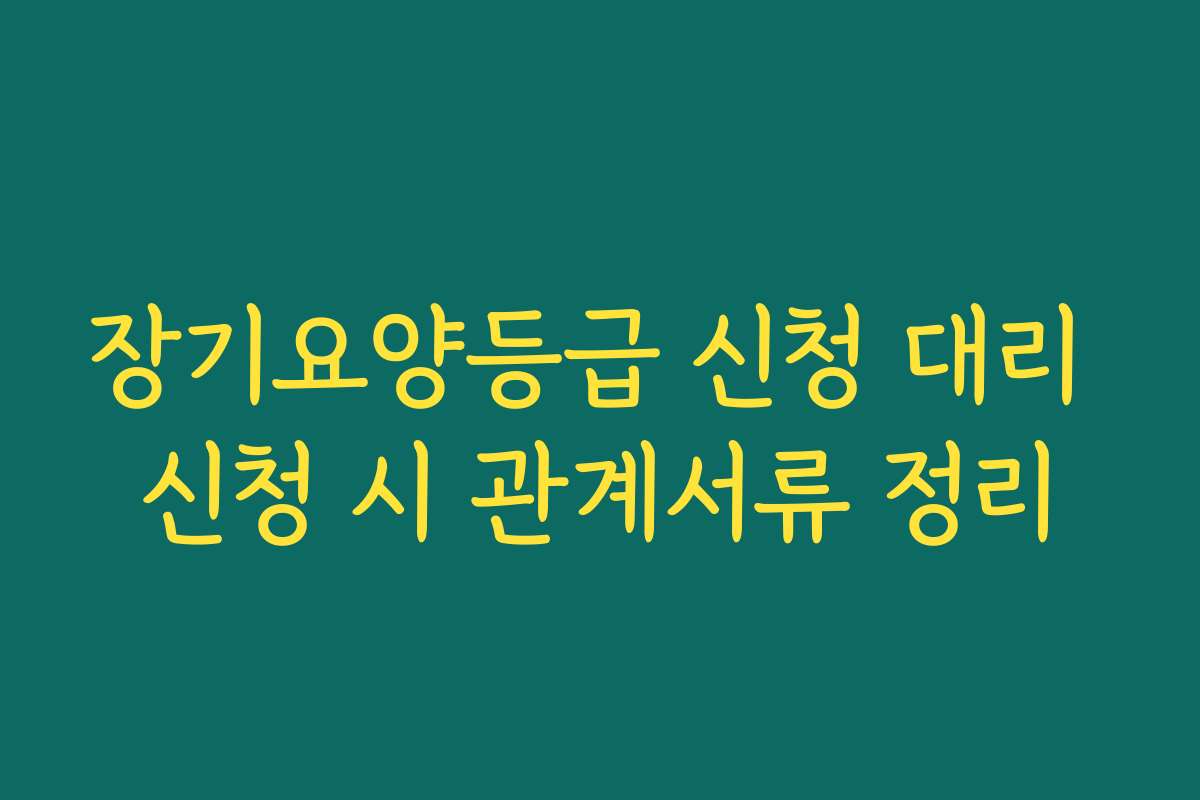 장기요양등급 신청 대리 신청 시 관계서류 정리