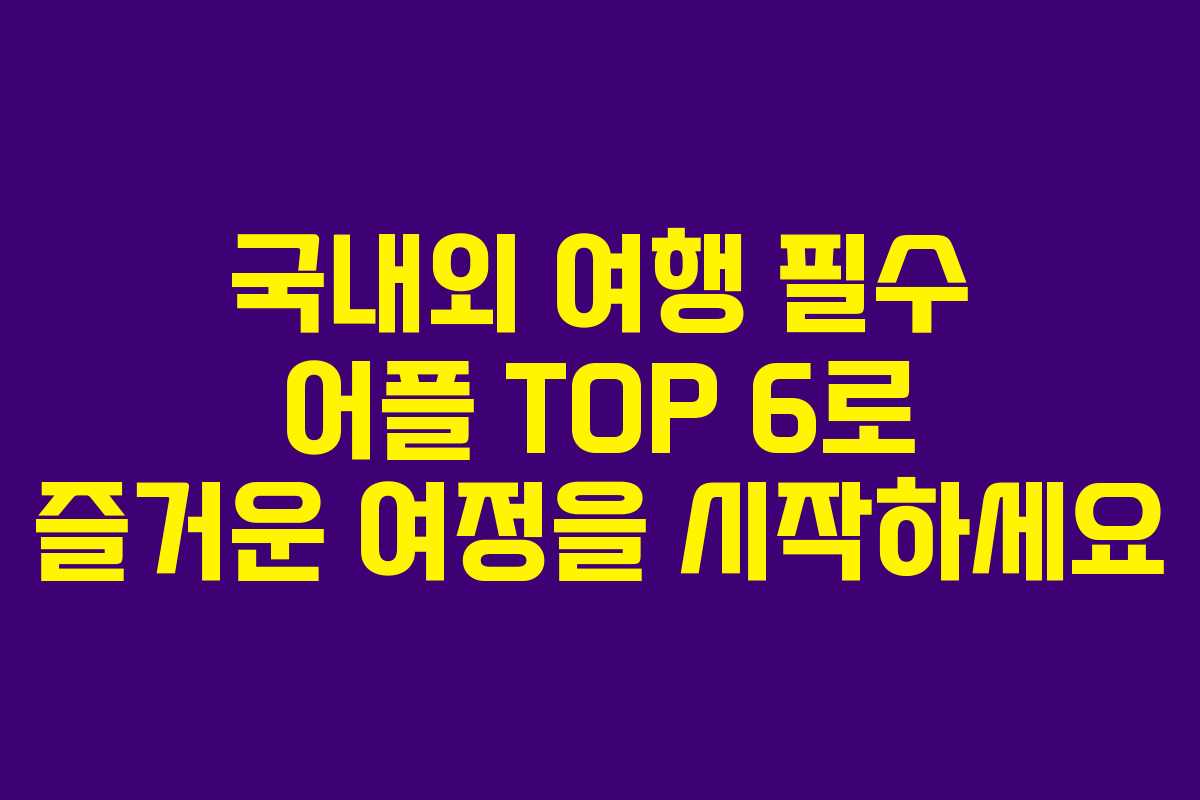 국내외 여행 필수 어플 TOP 6로 즐거운 여정을 시작하세요