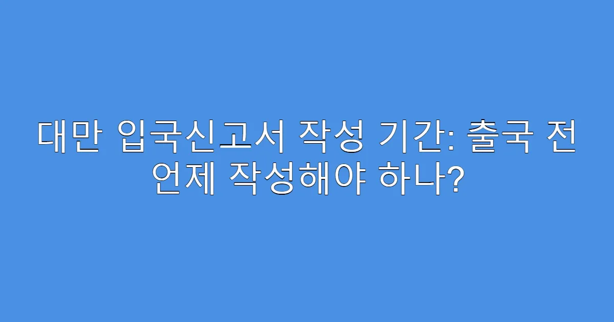 대만 입국신고서 작성 기간: 출국 전 언제 작성해야 하나?