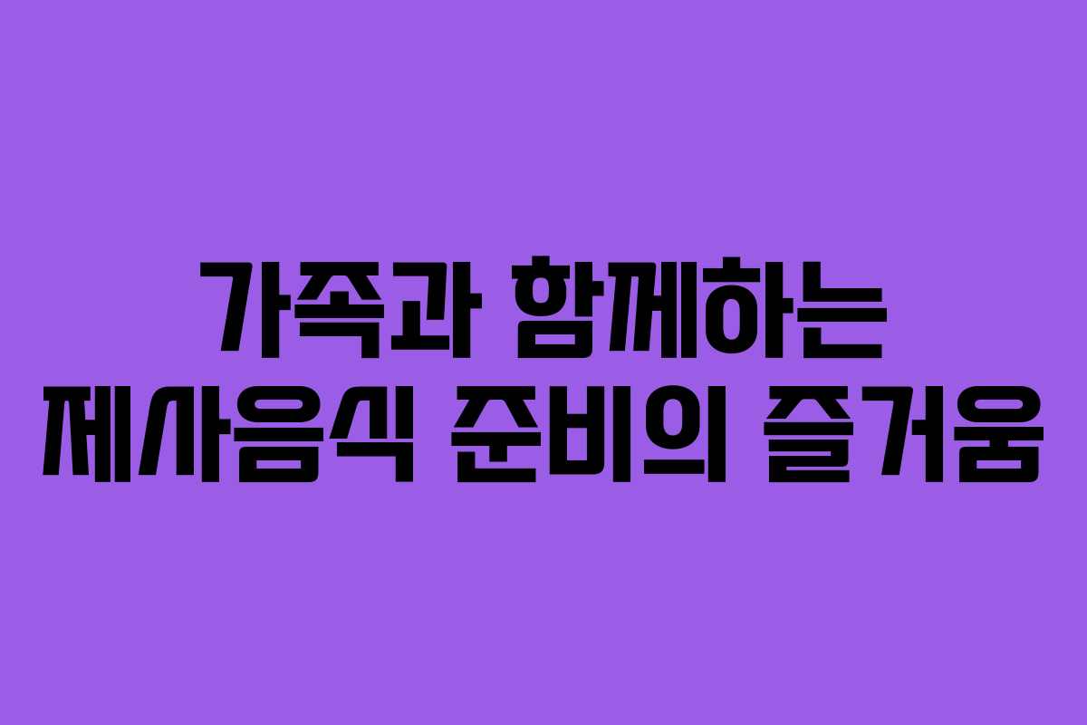 가족과 함께하는 제사음식 준비의 즐거움