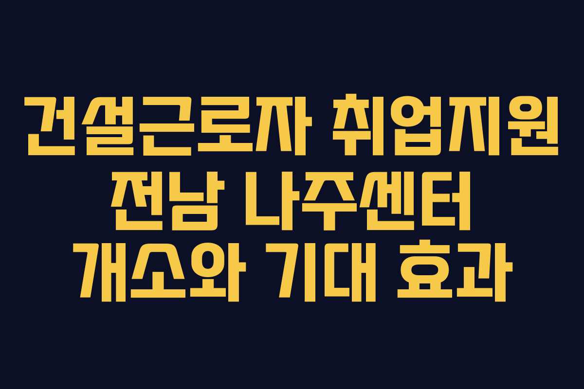 건설근로자 취업지원 전남 나주센터 개소와 기대 효과
